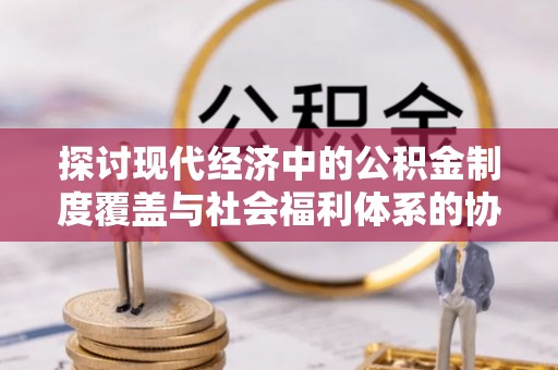 清徐探讨现代经济中的公积金制度覆盖与社会福利体系的协同发展