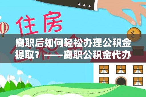 清徐离职后如何轻松办理公积金提取？——离职公积金代办提取服务详解