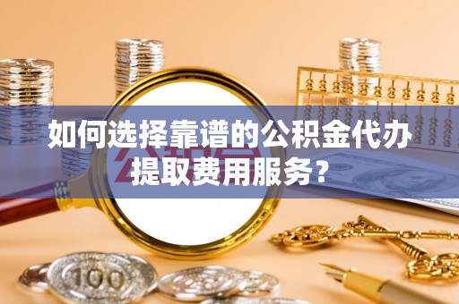清徐如何选择靠谱的公积金代办提取费用服务？
