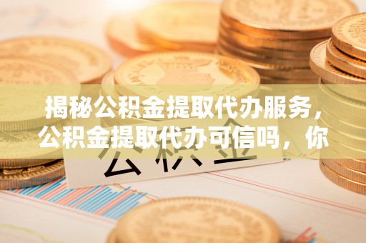 清徐揭秘公积金提取代办服务，公积金提取代办可信吗，你需要知道的真相
