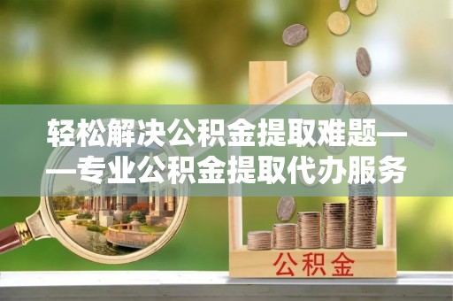 清徐轻松解决公积金提取难题——专业公积金提取代办服务详解
