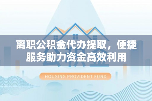 清徐离职公积金代办提取，便捷服务助力资金高效利用