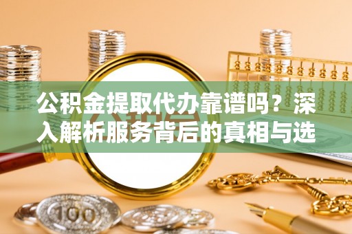 清徐公积金提取代办靠谱吗？深入解析服务背后的真相与选择指南