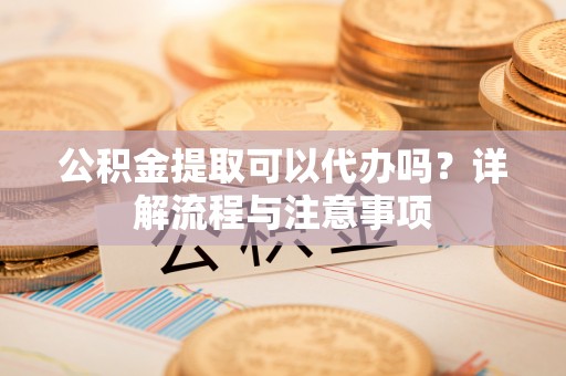 清徐公积金提取可以代办吗？详解流程与注意事项