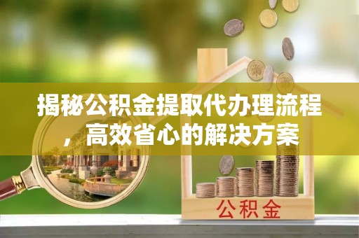 清徐揭秘公积金提取代办理流程，高效省心的解决方案