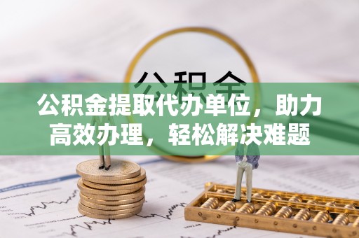 清徐公积金提取代办单位，助力高效办理，轻松解决难题