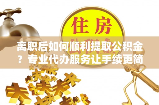 清徐离职后如何顺利提取公积金？专业代办服务让手续更简单