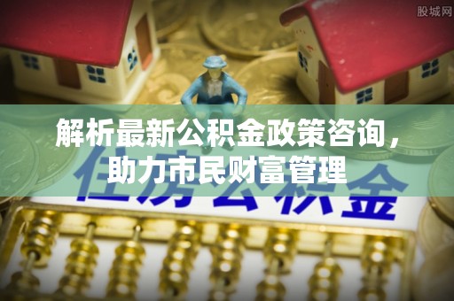 清徐解析最新公积金政策咨询，助力市民财富管理
