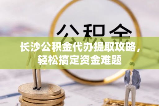 清徐长沙公积金代办提取攻略，轻松搞定资金难题