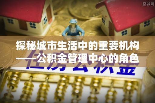 清徐探秘城市生活中的重要机构——公积金管理中心的角色与意义
