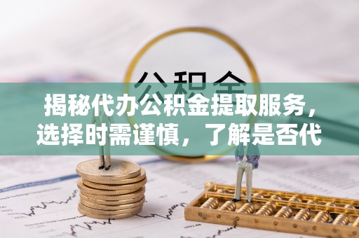 清徐揭秘代办公积金提取服务，选择时需谨慎，了解是否代办公积金提取可靠吗？