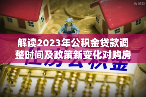 清徐解读2023年公积金贷款调整时间及政策新变化对购房的影响