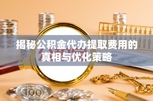 清徐揭秘公积金代办提取费用的真相与优化策略