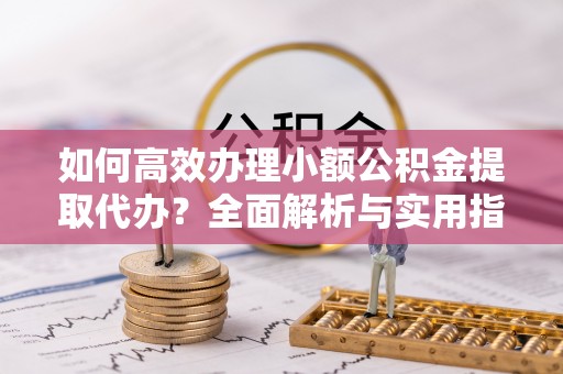 清徐如何高效办理小额公积金提取代办？全面解析与实用指南