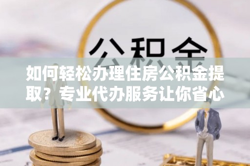 清徐如何轻松办理住房公积金提取？专业代办服务让你省心无忧