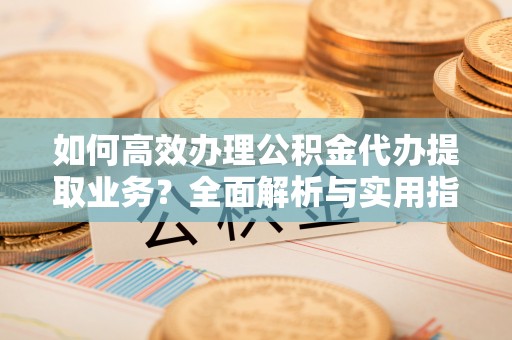 清徐如何高效办理公积金代办提取业务？全面解析与实用指南