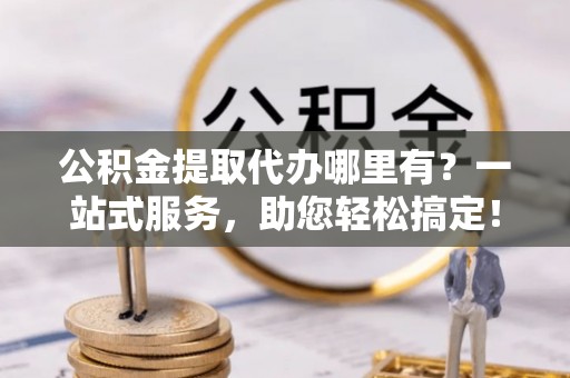 清徐公积金提取代办哪里有？一站式服务，助您轻松搞定！