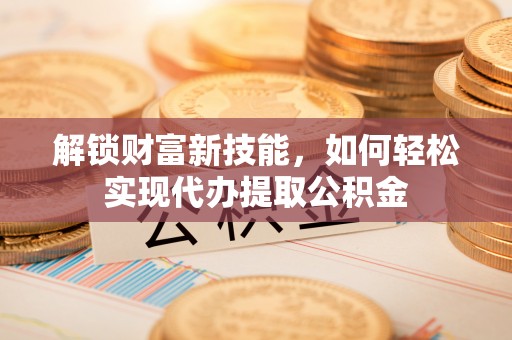 清徐解锁财富新技能，如何轻松实现代办提取公积金