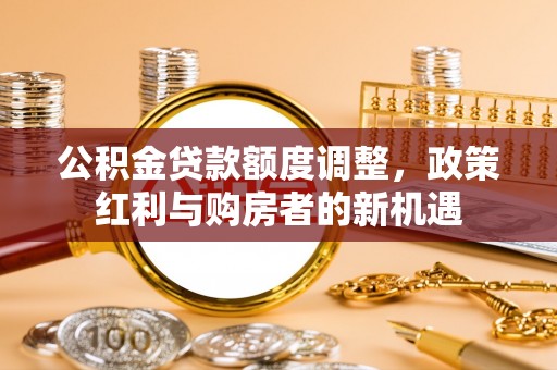 清徐公积金贷款额度调整，政策红利与购房者的新机遇