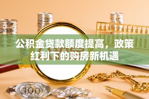 清徐公积金贷款额度提高，政策红利下的购房新机遇