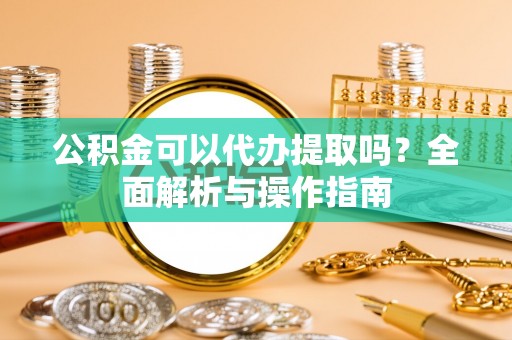 清徐公积金可以代办提取吗？全面解析与操作指南