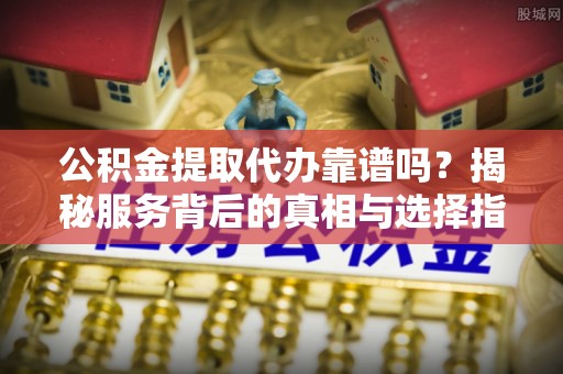 清徐公积金提取代办靠谱吗？揭秘服务背后的真相与选择指南